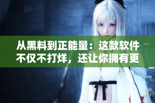 从黑料到正能量：这款软件不仅不打烊，还让你拥有更好的使用体验