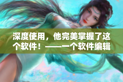 深度使用，他完美掌握了这个软件！——一个软件编辑的感慨