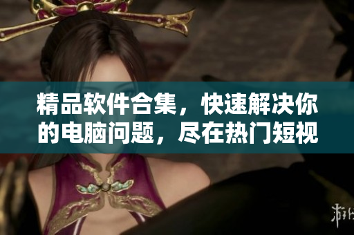 精品软件合集，快速解决你的电脑问题，尽在热门短视频网页入口