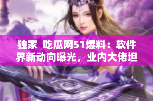 独家  吃瓜网51爆料：软件界新动向曝光，业内大佬坦言市场未来发展方向