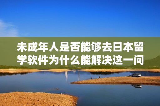 未成年人是否能够去日本留学软件为什么能解决这一问题？
