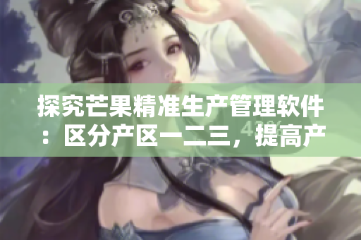 探究芒果精准生产管理软件：区分产区一二三，提高产量和品质