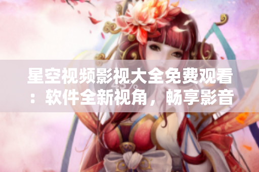 星空视频影视大全免费观看：软件全新视角，畅享影音盛宴