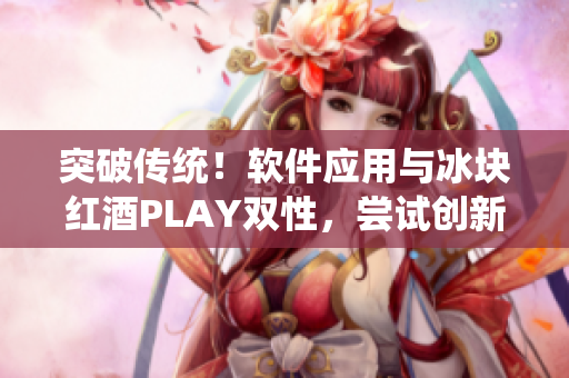 突破传统！软件应用与冰块红酒PLAY双性，尝试创新软件用户体验