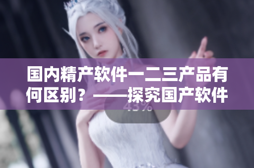 国内精产软件一二三产品有何区别？——探究国产软件的品质和特色