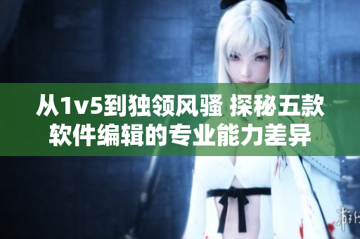 从1v5到独领风骚 探秘五款软件编辑的专业能力差异