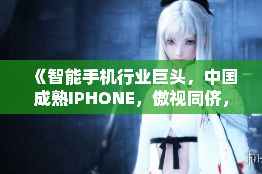 《智能手机行业巨头，中国成熟IPHONE，傲视同侪，软件风潮席卷》