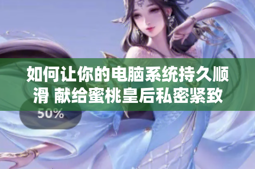 如何让你的电脑系统持久顺滑 献给蜜桃皇后私密紧致的软件建议！