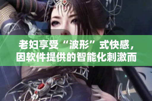 老妇享受“波形”式快感，因软件提供的智能化刺激而达到高潮，涌出欲望潮水