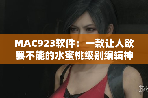 MAC923软件：一款让人欲罢不能的水蜜桃级别编辑神器