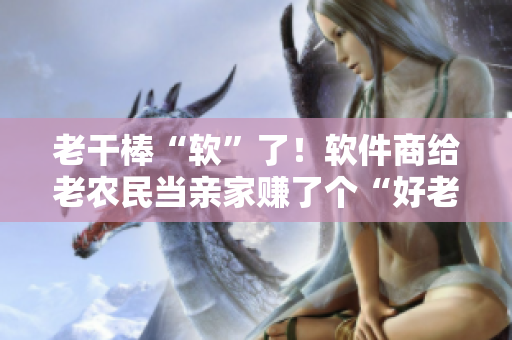 老干棒“软”了！软件商给老农民当亲家赚了个“好老婆”