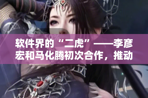 软件界的“二虎”——李彦宏和马化腾初次合作，推动软件产业发展的故事