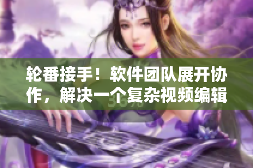轮番接手！软件团队展开协作，解决一个复杂视频编辑项目