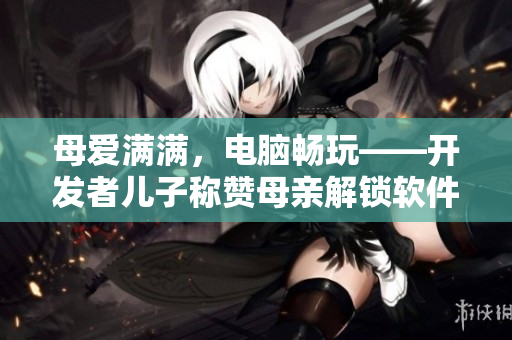 母爱满满，电脑畅玩——开发者儿子称赞母亲解锁软件使用限制