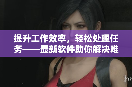 提升工作效率，轻松处理任务——最新软件助你解决难题