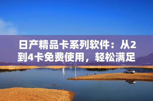 日产精品卡系列软件：从2到4卡免费使用，轻松满足你的各种需求！