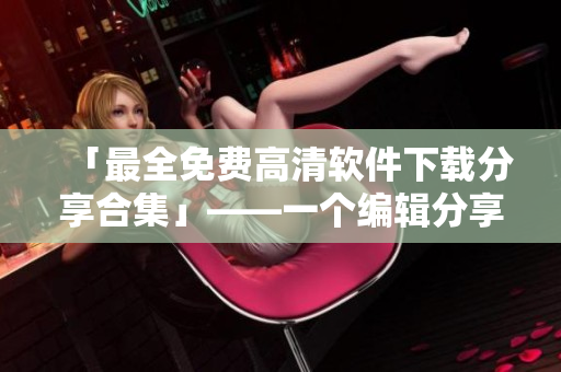 「最全免费高清软件下载分享合集」——一个编辑分享他的软件下载经验