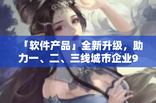 「软件产品」全新升级，助力一、二、三线城市企业999倍生产力提升
