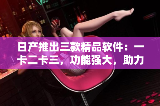 日产推出三款精品软件：一卡二卡三，功能强大，助力企业发展！