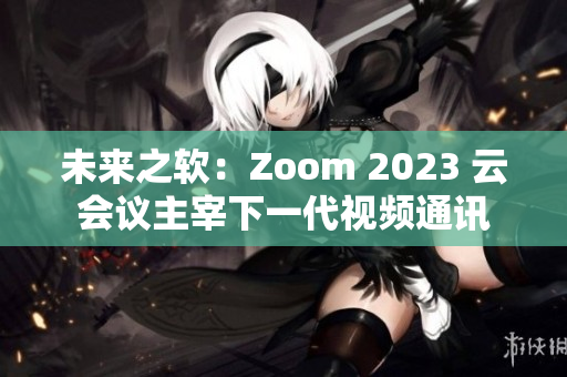 未来之软：Zoom 2023 云会议主宰下一代视频通讯
