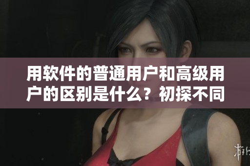 用软件的普通用户和高级用户的区别是什么？初探不同级别软件用户特点