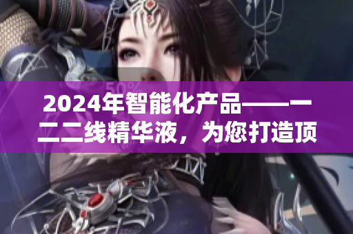 2024年智能化产品——一二二线精华液，为您打造顶尖软件体验
