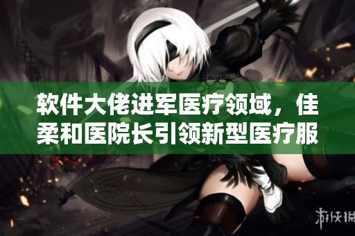 软件大佬进军医疗领域，佳柔和医院长引领新型医疗服务