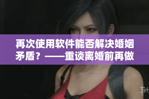 再次使用软件能否解决婚姻矛盾？——重谈离婚前再做一次爱的挽救机会