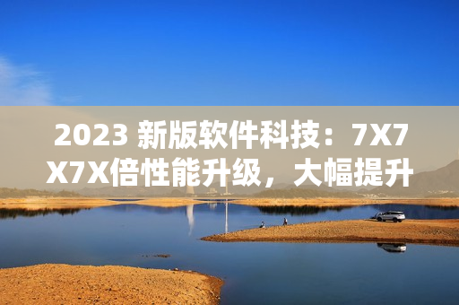 2023 新版软件科技：7X7X7X倍性能升级，大幅提升用户体验