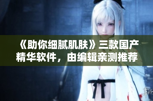《助你细腻肌肤》三款国产精华软件，由编辑亲测推荐