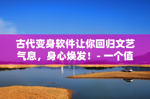 古代变身软件让你回归文艺气息，身心焕发！- 一个值得使用的改造软件
