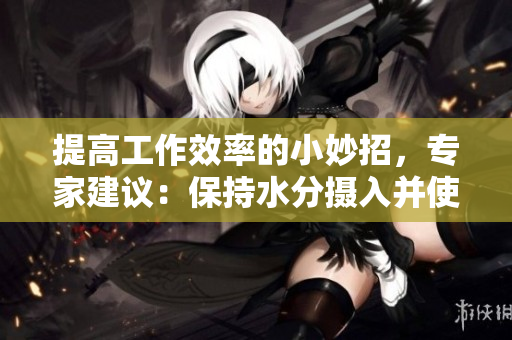 提高工作效率的小妙招，专家建议：保持水分摄入并使用专业软件约束自己