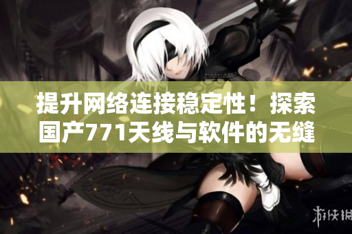 提升网络连接稳定性！探索国产771天线与软件的无缝连接奥秘