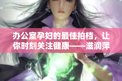 办公室孕妇的最佳拍档，让你时刻关注健康——滋润萍健康软件