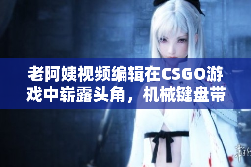 老阿姨视频编辑在CSGO游戏中崭露头角，机械键盘带给她极致游戏体验