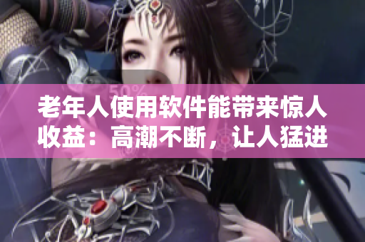 老年人使用软件能带来惊人收益：高潮不断，让人猛进猛出！