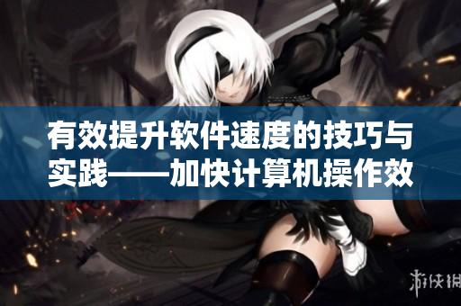 有效提升软件速度的技巧与实践——加快计算机操作效率