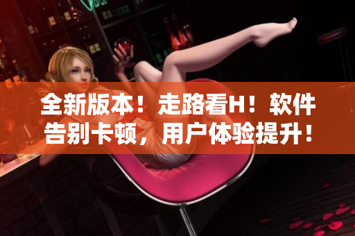 全新版本！走路看H！软件告别卡顿，用户体验提升！