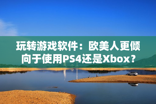 玩转游戏软件：欧美人更倾向于使用PS4还是Xbox？