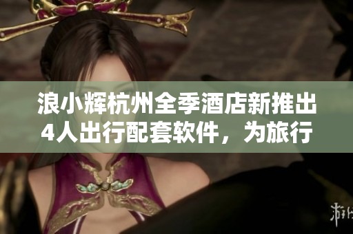 浪小辉杭州全季酒店新推出4人出行配套软件，为旅行增添便捷体验！