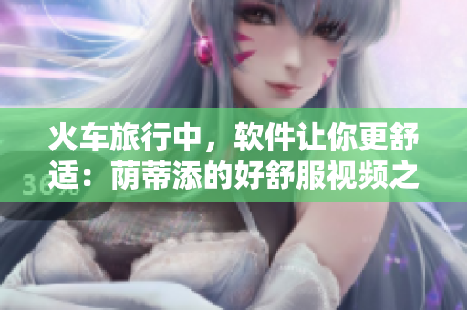 火车旅行中，软件让你更舒适：荫蒂添的好舒服视频之启示录！