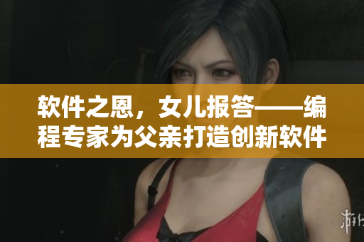 软件之恩，女儿报答——编程专家为父亲打造创新软件，感恩养育之恩