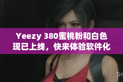 Yeezy 380蜜桃粉和白色现已上线，快来体验软件化的购物体验