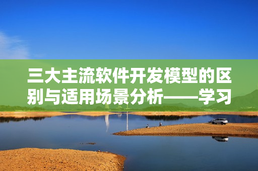 三大主流软件开发模型的区别与适用场景分析——学习软件开发必备技能