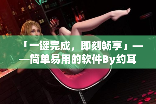 「一键完成，即刻畅享」——简单易用的软件By约耳车