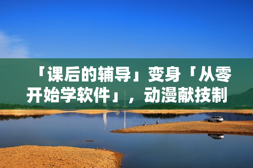 「课后的辅导」变身「从零开始学软件」，动漫献技制造未来职场新星