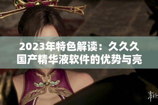 2023年特色解读：久久久国产精华液软件的优势与亮点