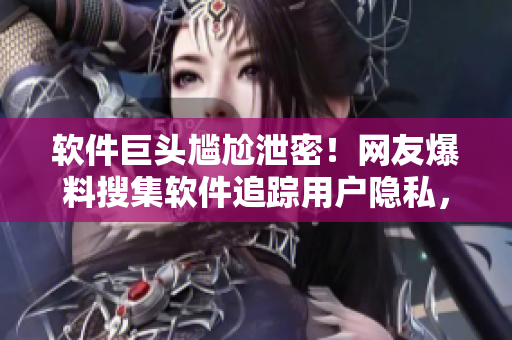 软件巨头尴尬泄密！网友爆料搜集软件追踪用户隐私，引发公愤！