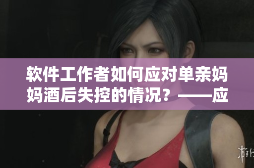 软件工作者如何应对单亲妈妈酒后失控的情况？——应对失控用户的思考