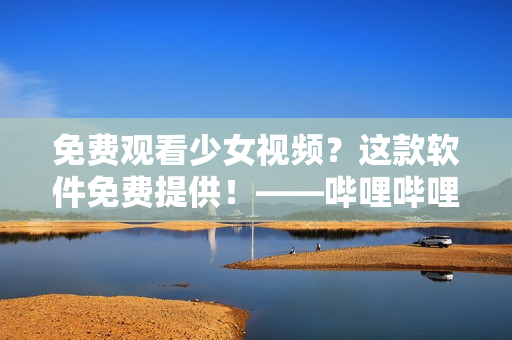 免费观看少女视频？这款软件免费提供！——哔哩哔哩软件获取指南